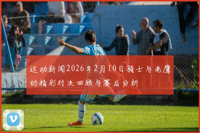 运动新闻2026年2月10日骑士与老鹰的精彩对决回顾与赛后分析