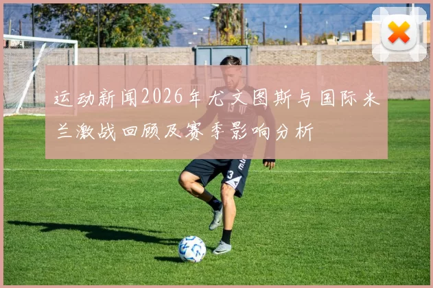 运动新闻2026年尤文图斯与国际米兰激战回顾及赛季影响分析