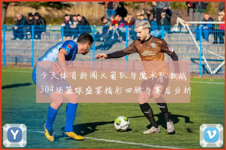 今天体育新闻火箭队与魔术队激战304场篮球盛宴精彩回顾与赛后分析