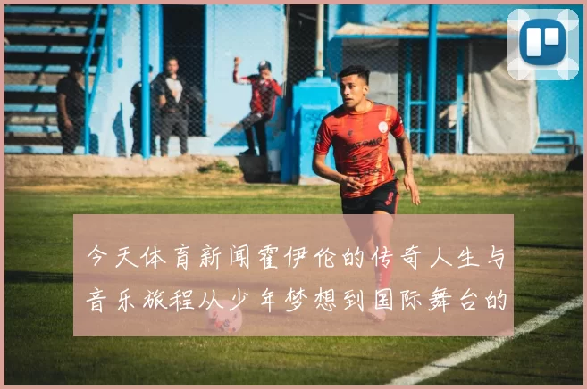 今天体育新闻霍伊伦的传奇人生与音乐旅程从少年梦想到国际舞台的辉煌成就